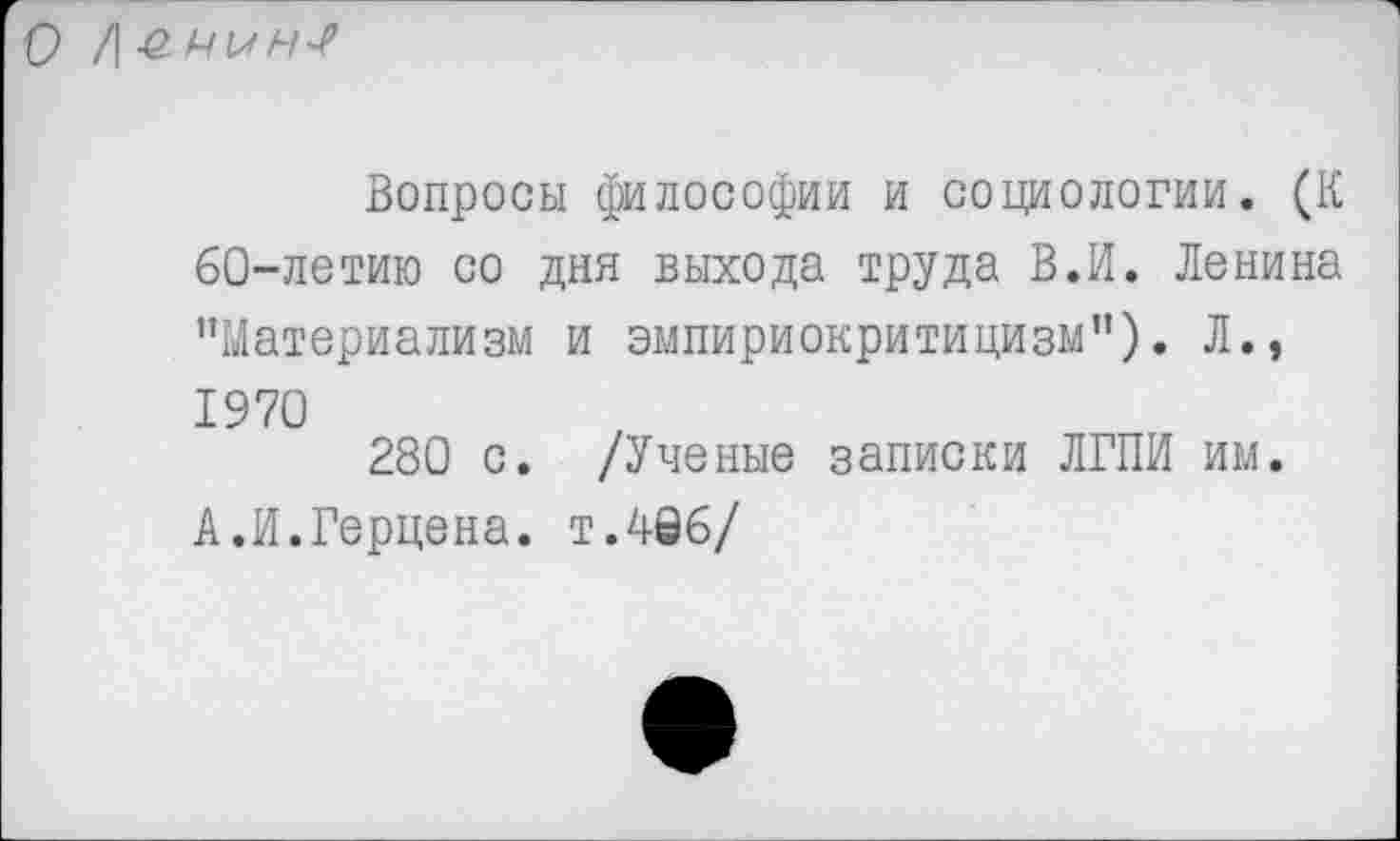 ﻿О /| с мн*/1
Вопросы философии и социологии. (К 60-летию со дня выхода труда В.И. Ленина "Материализм и эмпириокритицизм"). Л., 1970
280 с. /Ученые записки ЛГПИ им.
А.И.Герцена, т.496/